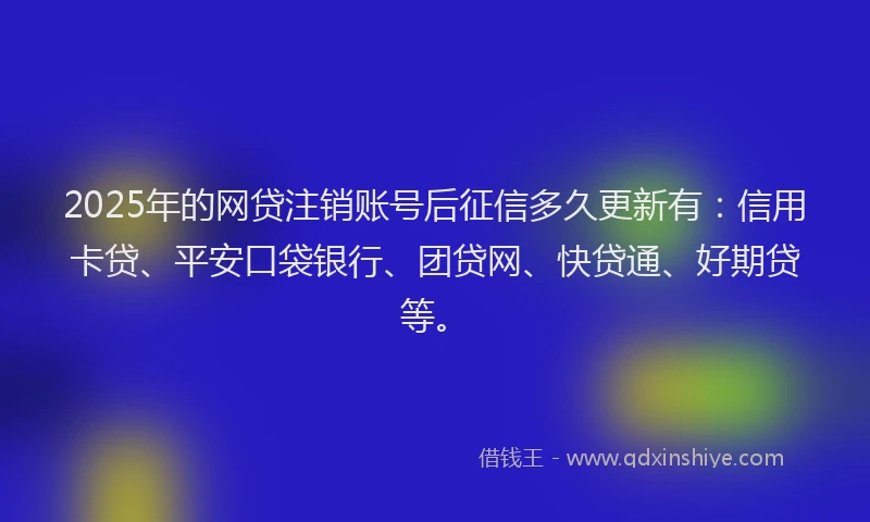 2025年的网贷注销账号后征信多久更新有：信用卡贷、平安口袋银行、团贷网、快贷通、好期贷等。