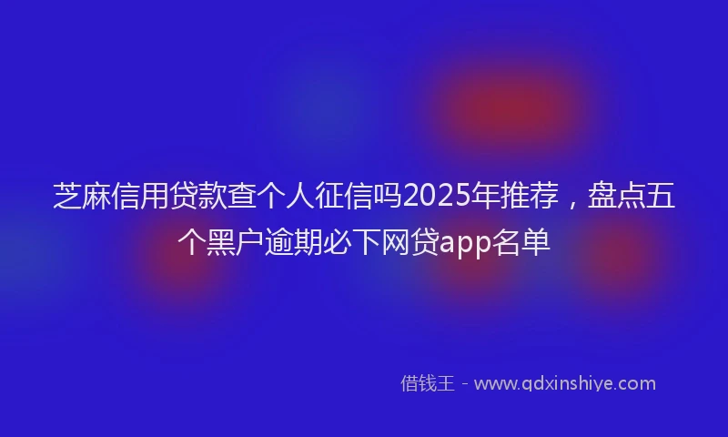 芝麻信用贷款查个人征信吗2025年推荐，盘点五个黑户逾期必下网贷app名单
