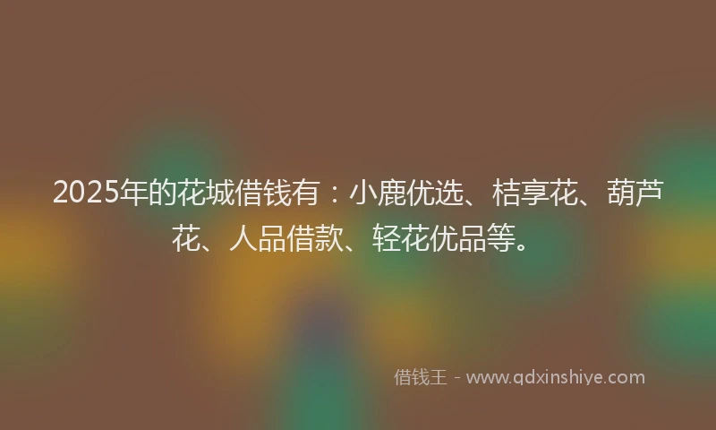 2025年的花城借钱有：小鹿优选、桔享花、葫芦花、人品借款、轻花优品等。