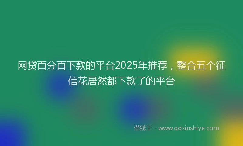 网贷百分百下款的平台2025年推荐，整合五个征信花居然都下款了的平台