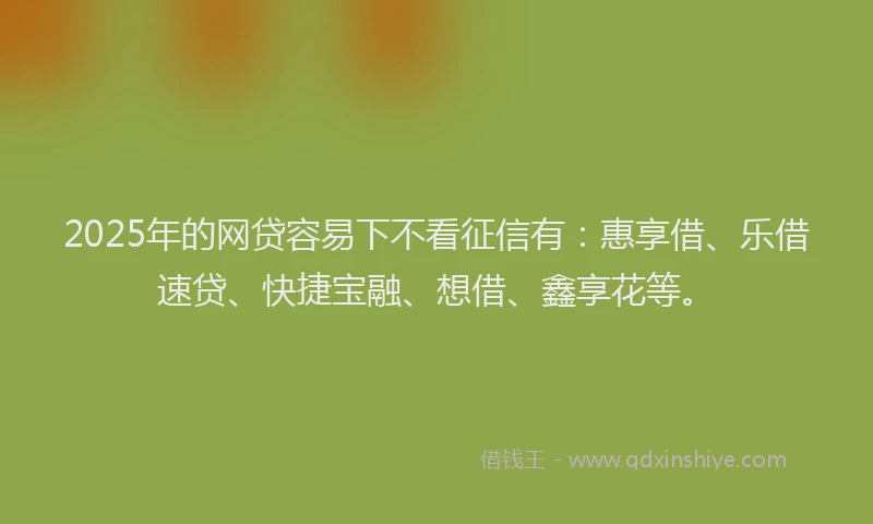 2025年的网贷容易下不看征信有：惠享借、乐借速贷、快捷宝融、想借、鑫享花等。