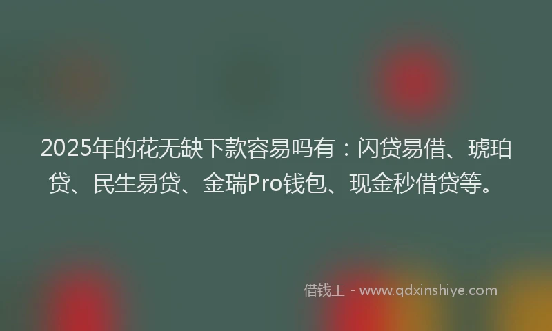 2025年的花无缺下款容易吗有：闪贷易借、琥珀贷、民生易贷、金瑞Pro钱包、现金秒借贷等。