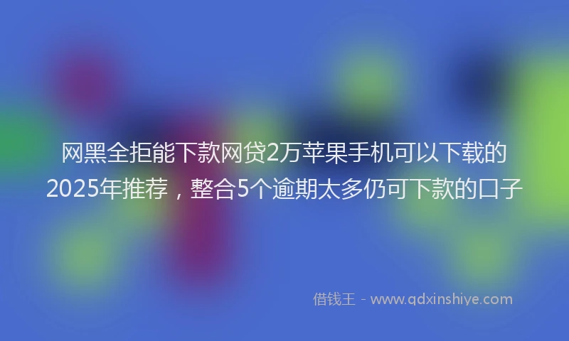 网黑全拒能下款网贷2万苹果手机可以下载的2025年推荐，整合5个逾期太多仍可下款的口子