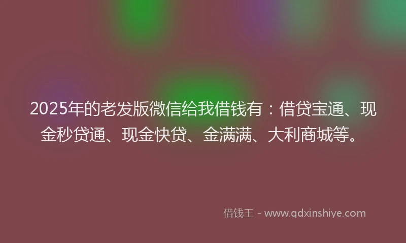 2025年的老发版微信给我借钱有：借贷宝通、现金秒贷通、现金快贷、金满满、大利商城等。