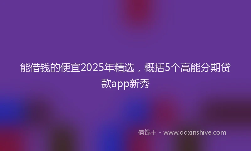 能借钱的便宜2025年精选，概括5个高能分期贷款app新秀