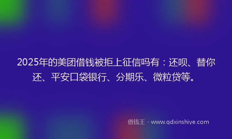2025年的美团借钱被拒上征信吗有：还呗、替你还、平安口袋银行、分期乐、微粒贷等。