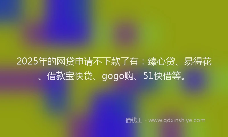 2025年的网贷申请不下款了有：臻心贷、易得花、借款宝快贷、gogo购、51快借等。