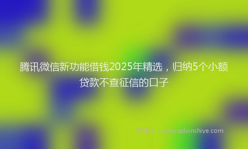 腾讯微信新功能借钱2025年精选，归纳5个小额贷款不查征信的口子