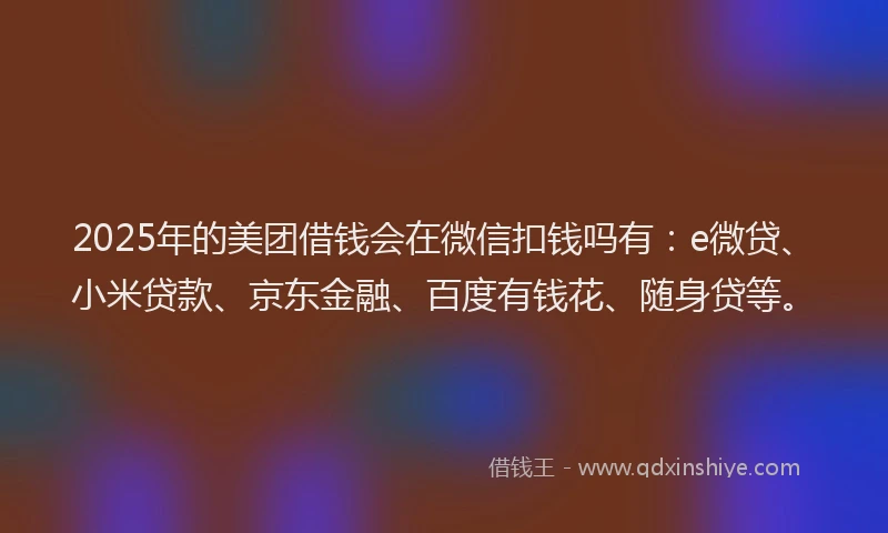 2025年的美团借钱会在微信扣钱吗有：e微贷、小米贷款、京东金融、百度有钱花、随身贷等。