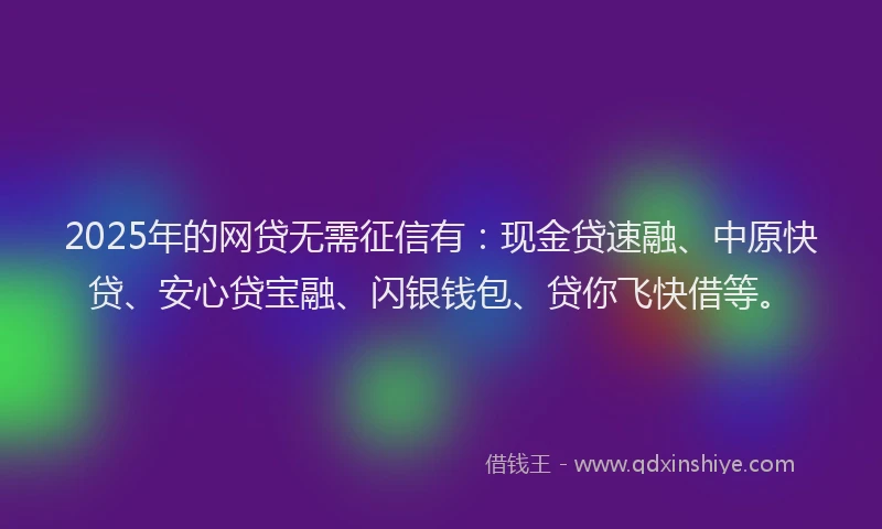 2025年的网贷无需征信有：现金贷速融、中原快贷、安心贷宝融、闪银钱包、贷你飞快借等。
