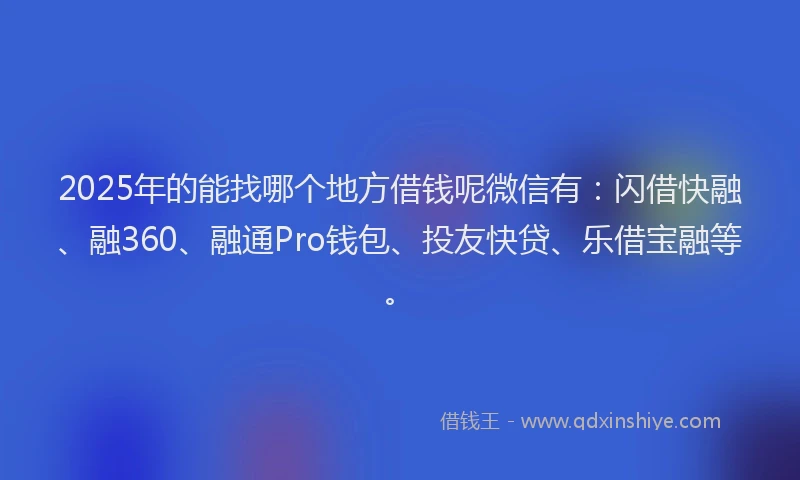 2025年的能找哪个地方借钱呢微信有：闪借快融、融360、融通Pro钱包、投友快贷、乐借宝融等。