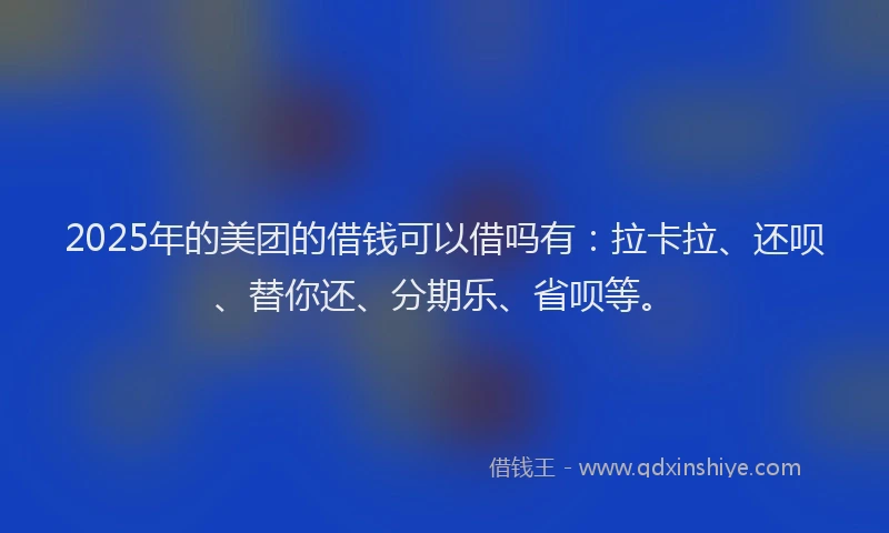 2025年的美团的借钱可以借吗有：拉卡拉、还呗、替你还、分期乐、省呗等。