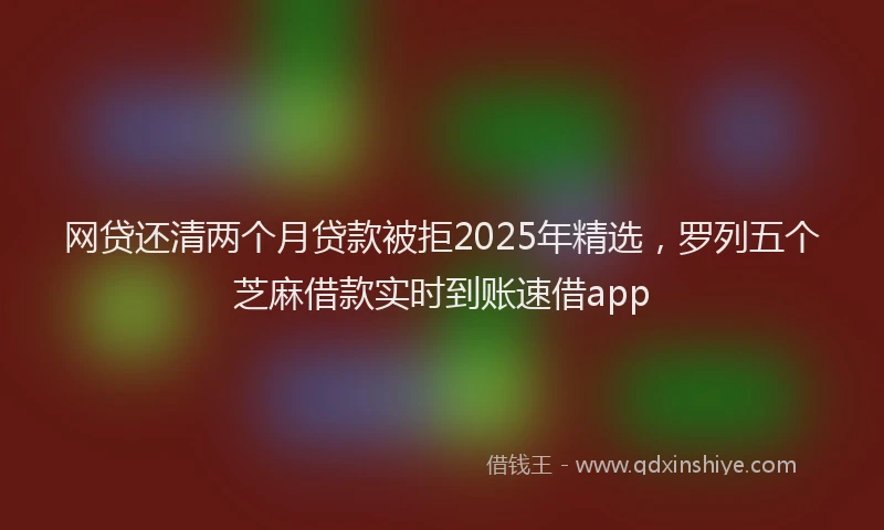 网贷还清两个月贷款被拒2025年精选，罗列五个芝麻借款实时到账速借app