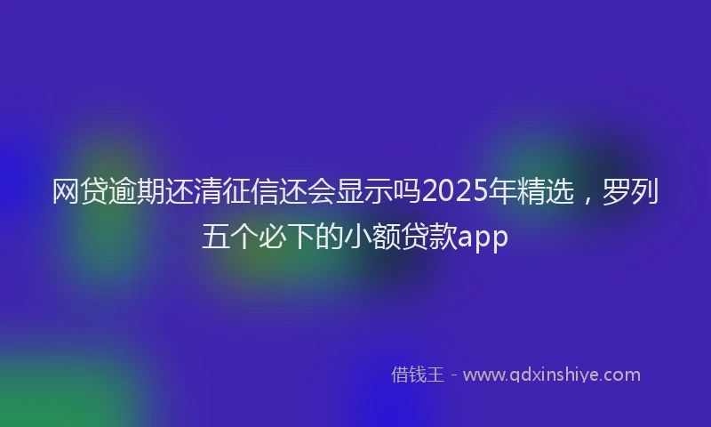 网贷逾期还清征信还会显示吗2025年精选，罗列五个必下的小额贷款app