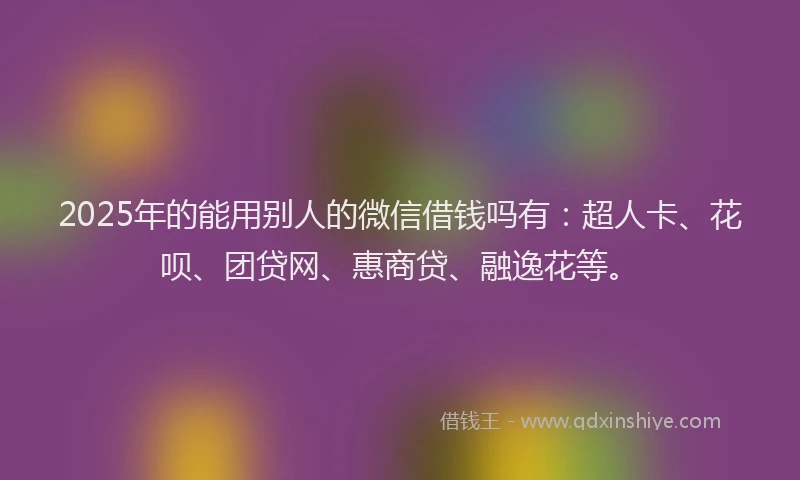 2025年的能用别人的微信借钱吗有：超人卡、花呗、团贷网、惠商贷、融逸花等。