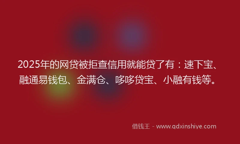 2025年的网贷被拒查信用就能贷了有：速下宝、融通易钱包、金满仓、哆哆贷宝、小融有钱等。