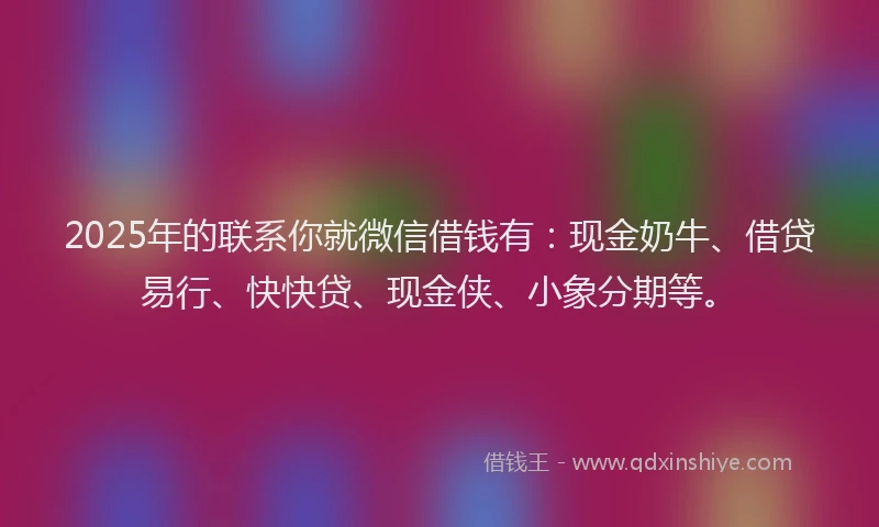 2025年的联系你就微信借钱有：现金奶牛、借贷易行、快快贷、现金侠、小象分期等。