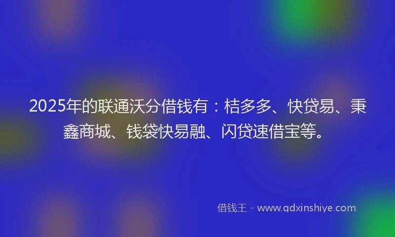 2025年的联通沃分借钱有：桔多多、快贷易、秉鑫商城、钱袋快易融、闪贷速借宝等。