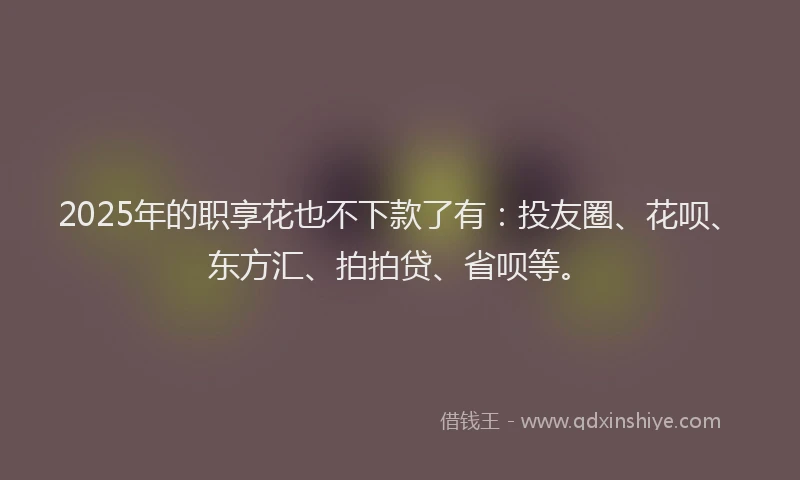 2025年的职享花也不下款了有：投友圈、花呗、东方汇、拍拍贷、省呗等。