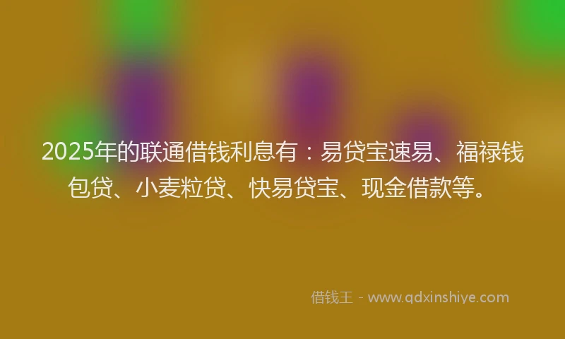 2025年的联通借钱利息有：易贷宝速易、福禄钱包贷、小麦粒贷、快易贷宝、现金借款等。