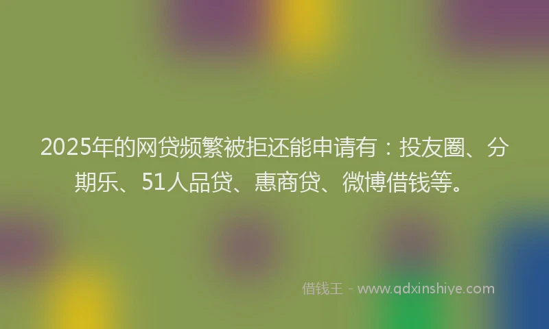 2025年的网贷频繁被拒还能申请有：投友圈、分期乐、51人品贷、惠商贷、微博借钱等。