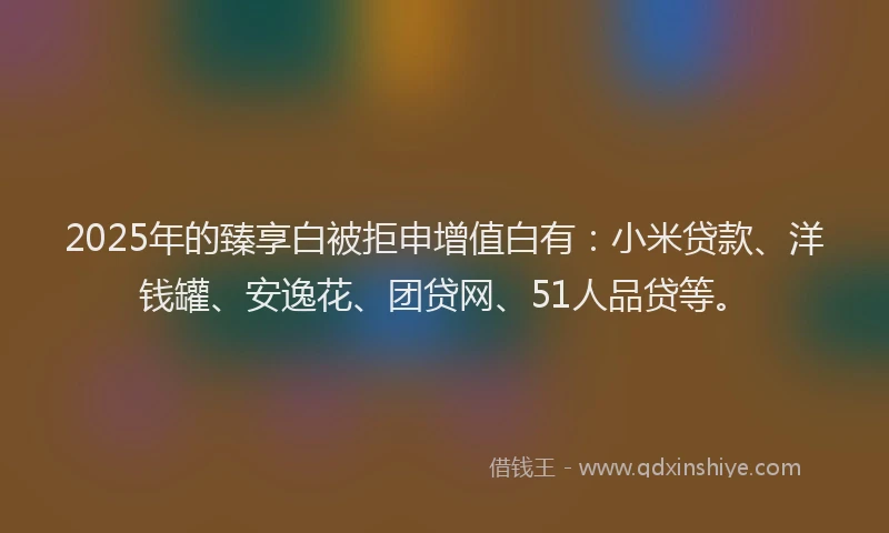 2025年的臻享白被拒申增值白有：小米贷款、洋钱罐、安逸花、团贷网、51人品贷等。