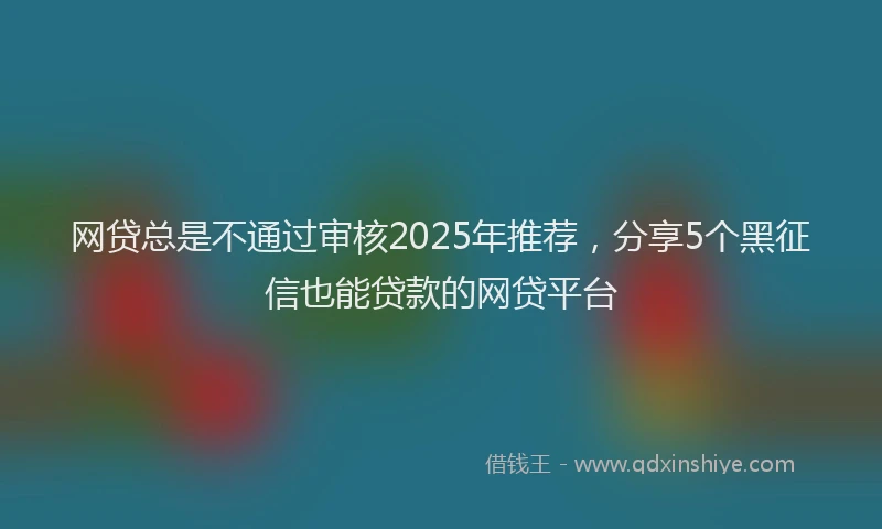 网贷总是不通过审核2025年推荐，分享5个黑征信也能贷款的网贷平台