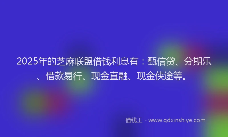 2025年的芝麻联盟借钱利息有：甄信贷、分期乐、借款易行、现金直融、现金侠途等。
