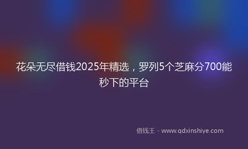 花朵无尽借钱2025年精选，罗列5个芝麻分700能秒下的平台
