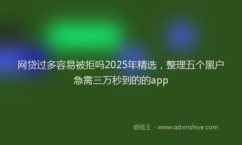 网贷过多容易被拒吗2025年精选，整理五个黑户急需三万秒到的的app