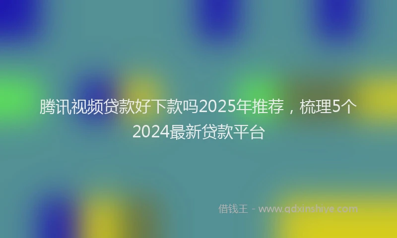 腾讯视频贷款好下款吗2025年推荐，梳理5个2024最新贷款平台