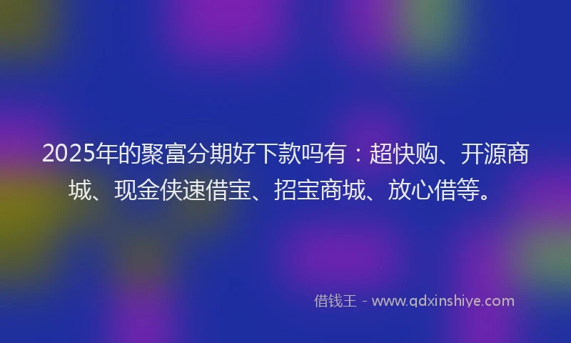 2025年的聚富分期好下款吗有：超快购、开源商城、现金侠速借宝、招宝商城、放心借等。