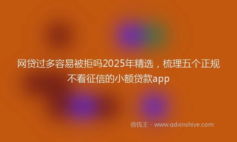 网贷过多容易被拒吗2025年精选，梳理五个正规不看征信的小额贷款app