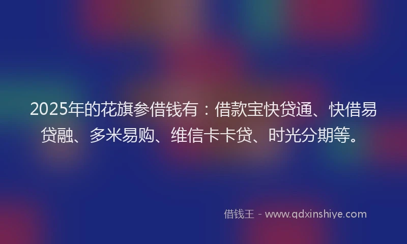 2025年的花旗参借钱有：借款宝快贷通、快借易贷融、多米易购、维信卡卡贷、时光分期等。