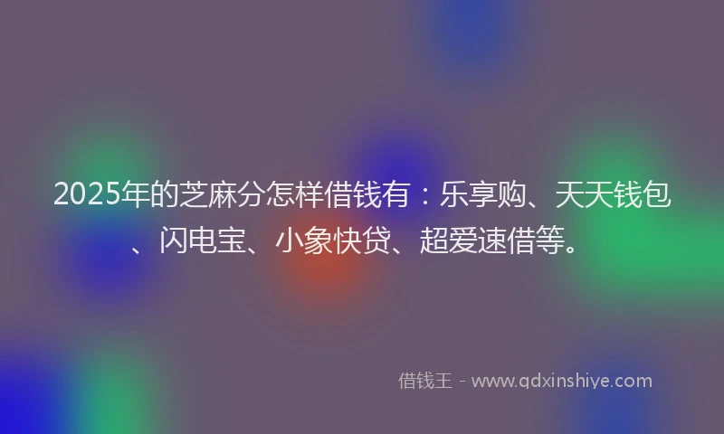 2025年的芝麻分怎样借钱有：乐享购、天天钱包、闪电宝、小象快贷、超爱速借等。