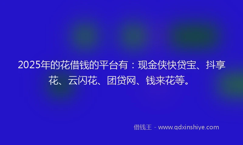 2025年的花借钱的平台有：现金侠快贷宝、抖享花、云闪花、团贷网、钱来花等。