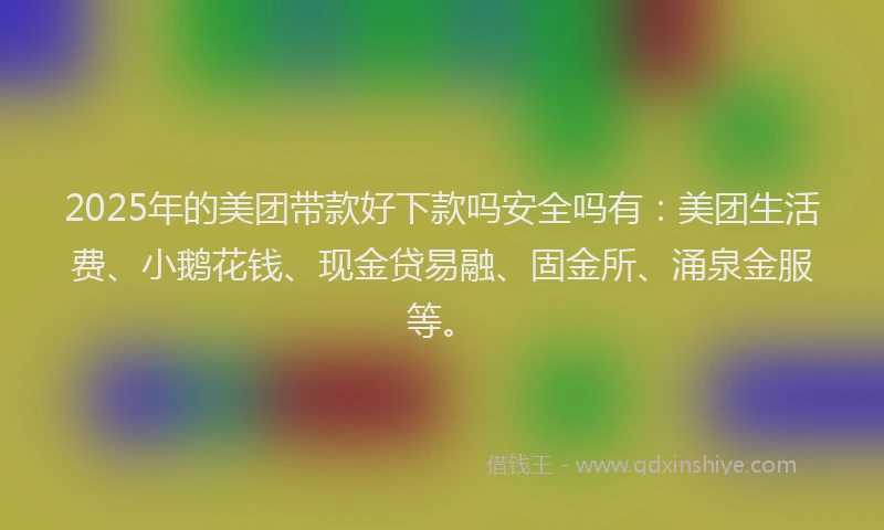 2025年的美团带款好下款吗安全吗有：美团生活费、小鹅花钱、现金贷易融、固金所、涌泉金服等。