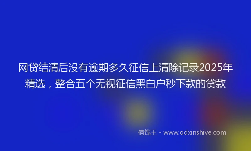 网贷结清后没有逾期多久征信上清除记录2025年精选，整合五个无视征信黑白户秒下款的贷款