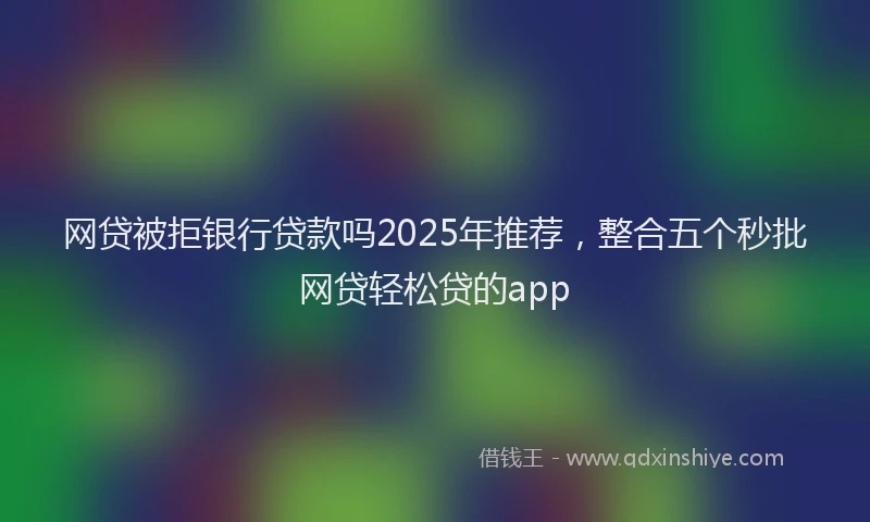 网贷被拒银行贷款吗2025年推荐，整合五个秒批网贷轻松贷的app
