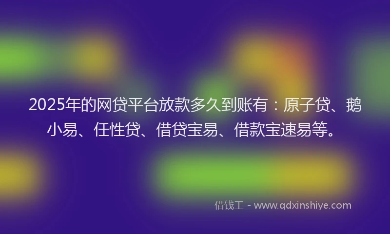 2025年的网贷平台放款多久到账有：原子贷、鹅小易、任性贷、借贷宝易、借款宝速易等。