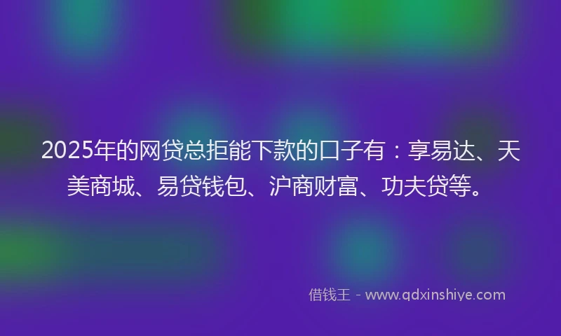 2025年的网贷总拒能下款的口子有：享易达、天美商城、易贷钱包、沪商财富、功夫贷等。