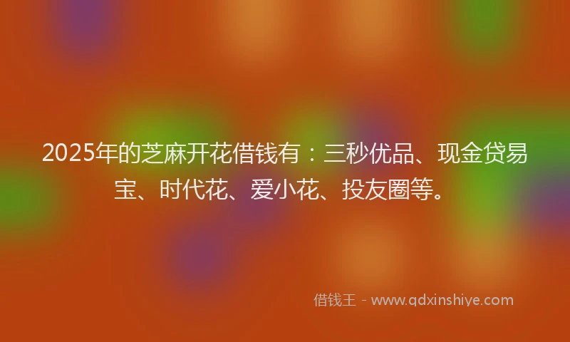 2025年的芝麻开花借钱有：三秒优品、现金贷易宝、时代花、爱小花、投友圈等。