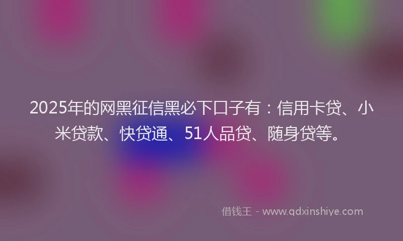 2025年的网黑征信黑必下口子有：信用卡贷、小米贷款、快贷通、51人品贷、随身贷等。