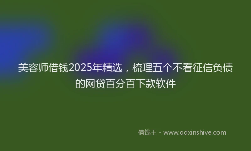 美容师借钱2025年精选，梳理五个不看征信负债的网贷百分百下款软件