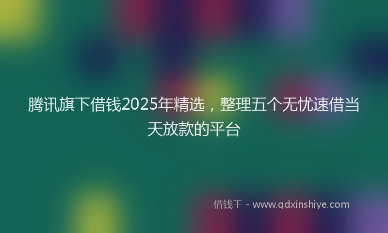 腾讯旗下借钱2025年精选，整理五个无忧速借当天放款的平台