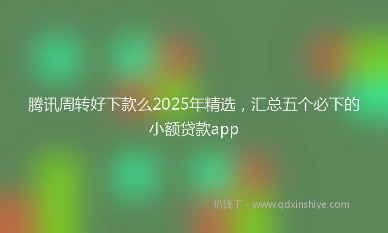 腾讯周转好下款么2025年精选，汇总五个必下的小额贷款app