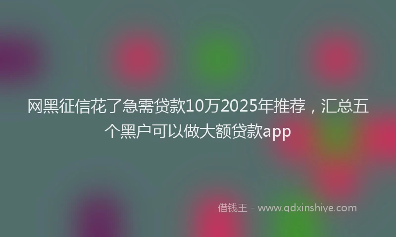 网黑征信花了急需贷款10万2025年推荐，汇总五个黑户可以做大额贷款app