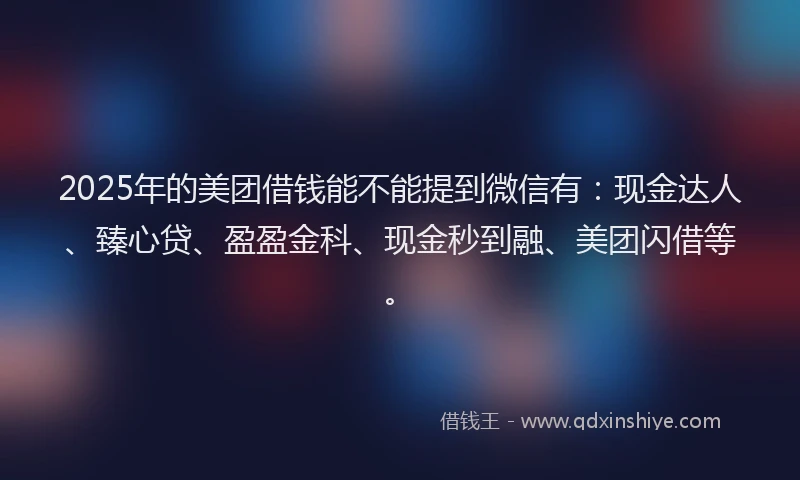 2025年的美团借钱能不能提到微信有：现金达人、臻心贷、盈盈金科、现金秒到融、美团闪借等。