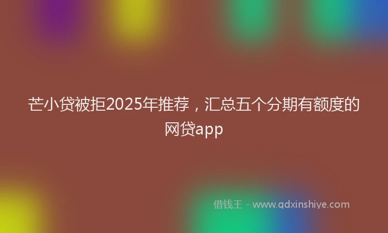芒小贷被拒2025年推荐，汇总五个分期有额度的网贷app