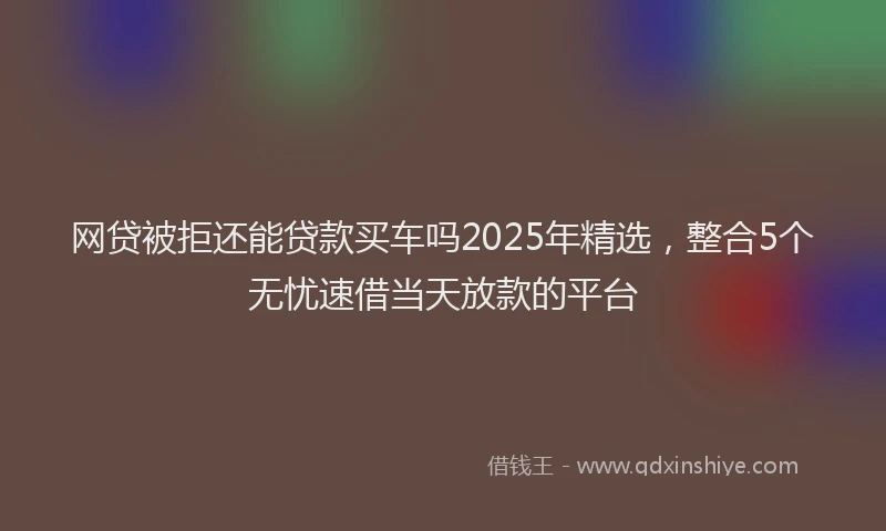 网贷被拒还能贷款买车吗2025年精选，整合5个无忧速借当天放款的平台